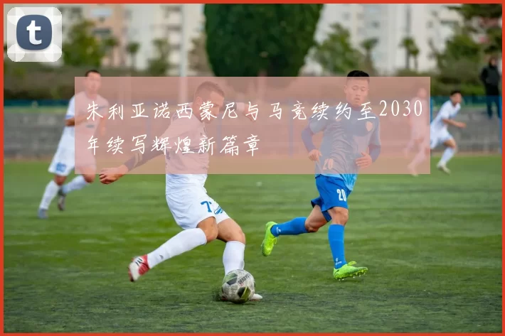 朱利亚诺西蒙尼与马竞续约至2030年续写辉煌新篇章