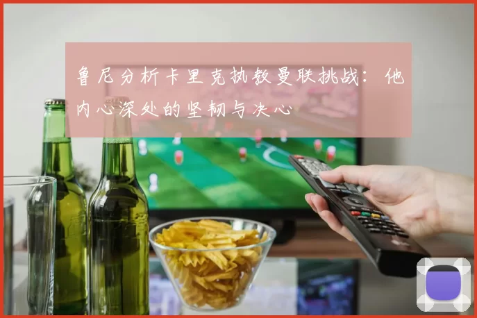 鲁尼分析卡里克执教曼联挑战：他内心深处的坚韧与决心