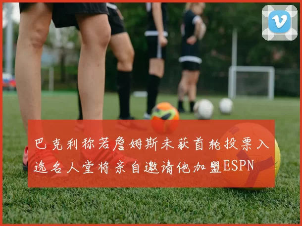 巴克利称若詹姆斯未获首轮投票入选名人堂将亲自邀请他加盟ESPN