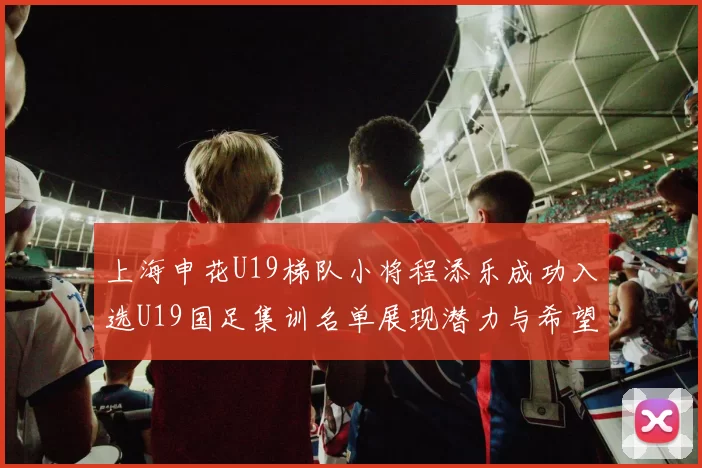 上海申花U19梯队小将程添乐成功入选U19国足集训名单展现潜力与希望