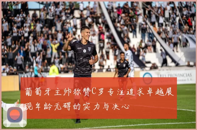 葡萄牙主帅称赞C罗专注追求卓越展现年龄无碍的实力与决心