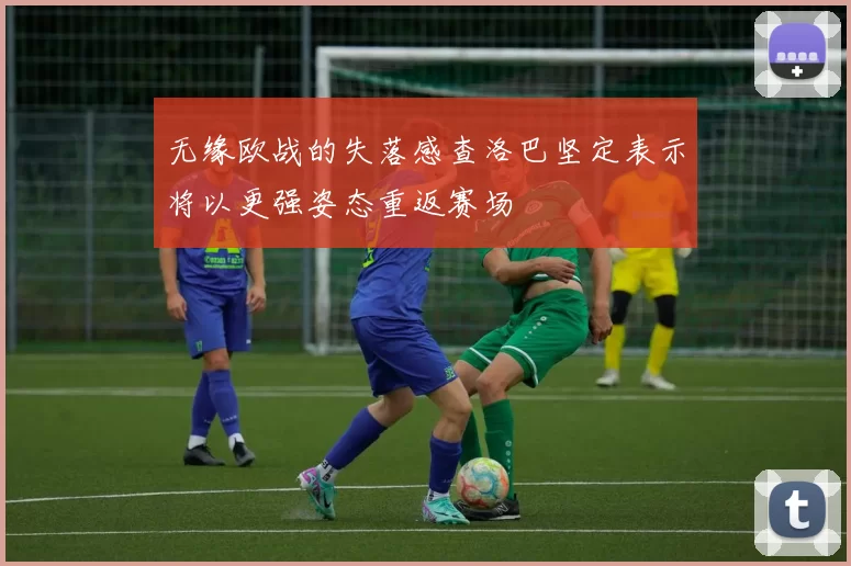 无缘欧战的失落感查洛巴坚定表示将以更强姿态重返赛场