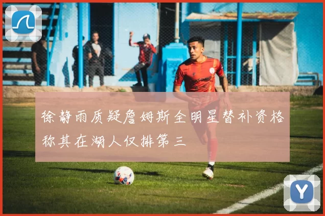 徐静雨质疑詹姆斯全明星替补资格称其在湖人仅排第三