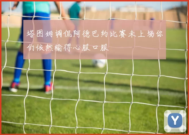 塔图姆调侃阿德巴约比赛未上场你们依然输得心服口服