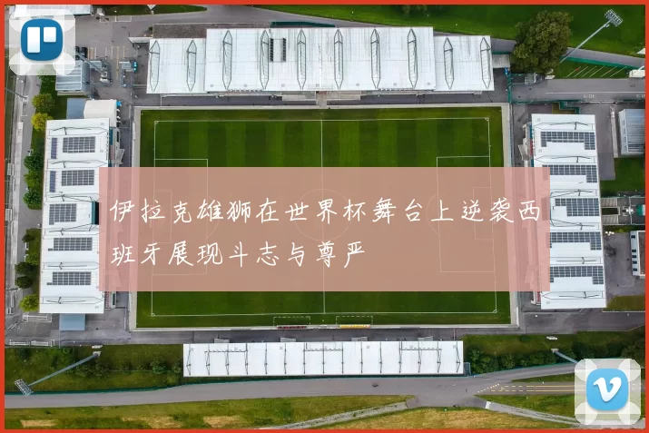 伊拉克雄狮在世界杯舞台上逆袭西班牙展现斗志与尊严