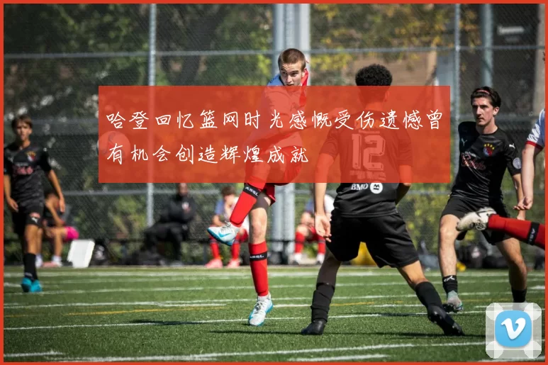 哈登回忆篮网时光感慨受伤遗憾曾有机会创造辉煌成就
